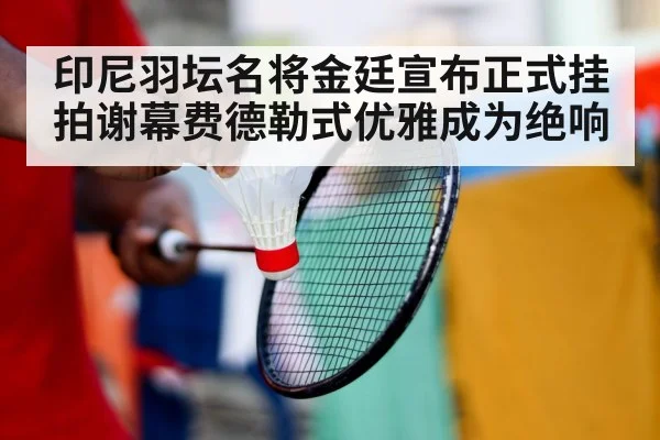 印尼羽坛名将金廷宣布正式挂拍谢幕费德勒式优雅成为绝响